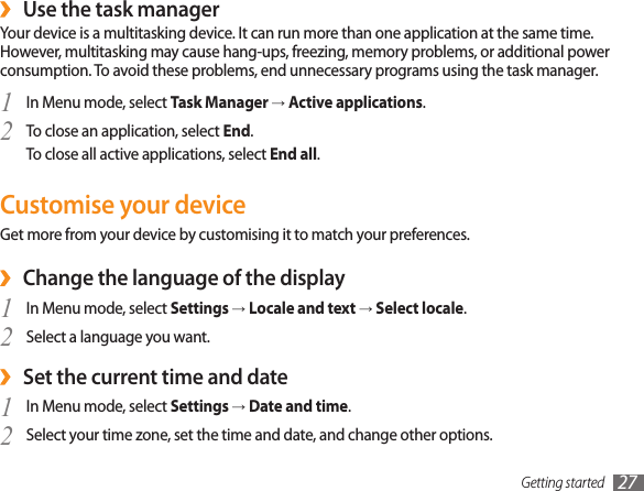 Getting started 27Use the task manager ›Your device is a multitasking device. It can run more than one application at the same time. However, multitasking may cause hang-ups, freezing, memory problems, or additional power consumption. To avoid these problems, end unnecessary programs using the task manager.In Menu mode, select 1  Task Manager → Active applications.To close an application, select 2  End.To close all active applications, select End all.Customise your deviceGet more from your device by customising it to match your preferences.Change the language of the display ›In Menu mode, select 1  Settings → Locale and text → Select locale.Select a language you want.2 Set the current time and date ›In Menu mode, select 1  Settings → Date and time.Select your time zone, set the time and date, and change other options.2 