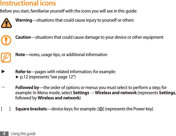 Using this guide4Instructional iconsBefore you start, familiarise yourself with the icons you will see in this guide: Warning—situations that could cause injury to yourself or othersCaution—situations that could cause damage to your device or other equipmentNote—notes, usage tips, or additional information ►Refer to—pages with related information; for example:  ► p.12 (represents “see page 12”)→Followed by—the order of options or menus you must select to perform a step; for example: In Menu mode, select Settings →Wireless and network (represents Settings, followed by Wireless and network)[]Square brackets—device keys; for example: [ ] (represents the Power key)