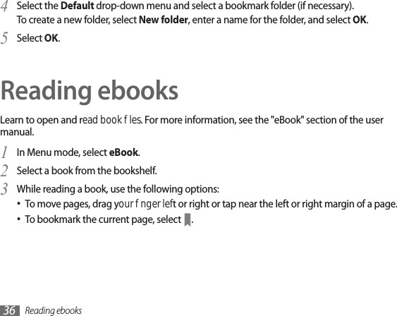Reading ebooks36Select the 4  Default drop-down menu and select a bookmark folder (if necessary).To create a new folder, select New folder, enter a name for the folder, and select OK. Select 5  OK.Reading ebooksLearn to open and read book les. For more information, see the &quot;eBook&quot; section of the user manual.In Menu mode, select 1  eBook.Select a book from the bookshelf.2 While reading a book, use the following options:3 To move pages, drag your nger left or right or tap near the left or right margin of a page.•To bookmark the current page, select • .