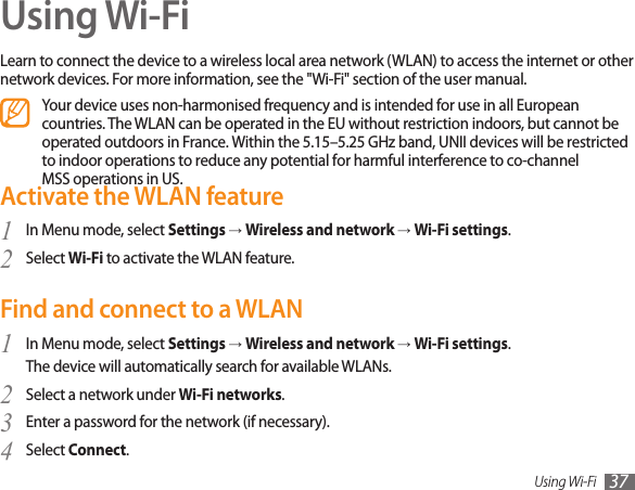 Using Wi-Fi 37Using Wi-FiLearn to connect the device to a wireless local area network (WLAN) to access the internet or other network devices. For more information, see the &quot;Wi-Fi&quot; section of the user manual.Your device uses non-harmonised frequency and is intended for use in all European countries. The WLAN can be operated in the EU without restriction indoors, but cannot be operated outdoors in France. Within the 5.15–5.25 GHz band, UNII devices will be restricted to indoor operations to reduce any potential for harmful interference to co-channel MSS operations in US. Activate the WLAN featureIn Menu mode, select 1  Settings → Wireless and network → Wi-Fi settings.Select 2  Wi-Fi to activate the WLAN feature.Find and connect to a WLANIn Menu mode, select 1  Settings → Wireless and network → Wi-Fi settings. The device will automatically search for available WLANs. Select a network under 2  Wi-Fi networks.Enter a password for the network (if necessary).3 Select 4  Connect.  