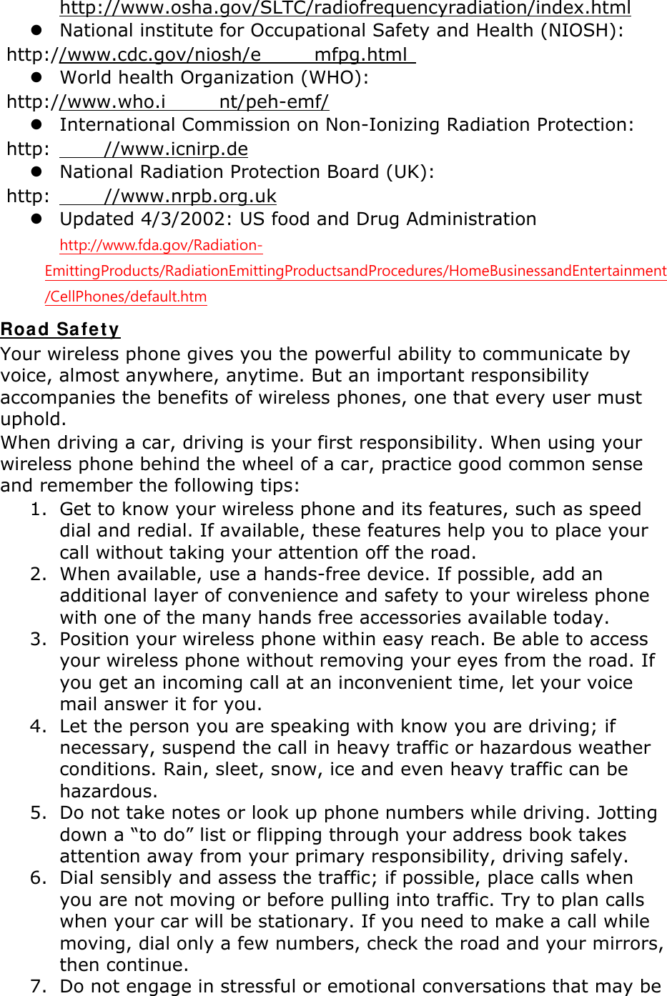       http://www.osha.gov/SLTC/radiofrequencyradiation/index.html z National institute for Occupational Safety and Health (NIOSH):  http://www.cdc.gov/niosh/e mfpg.html  z World health Organization (WHO):  http://www.who.i nt/peh-emf/ z International Commission on Non-Ionizing Radiation Protection:  http: //www.icnirp.de z National Radiation Protection Board (UK):  http: //www.nrpb.org.uk z Updated 4/3/2002: US food and Drug Administration  http://www.fda.gov/Radiation-EmittingProducts/RadiationEmittingProductsandProcedures/HomeBusinessandEntertainment/CellPhones/default.htm Road Safety Your wireless phone gives you the powerful ability to communicate by voice, almost anywhere, anytime. But an important responsibility accompanies the benefits of wireless phones, one that every user must uphold. When driving a car, driving is your first responsibility. When using your wireless phone behind the wheel of a car, practice good common sense and remember the following tips: 1. Get to know your wireless phone and its features, such as speed dial and redial. If available, these features help you to place your call without taking your attention off the road. 2. When available, use a hands-free device. If possible, add an additional layer of convenience and safety to your wireless phone with one of the many hands free accessories available today. 3. Position your wireless phone within easy reach. Be able to access your wireless phone without removing your eyes from the road. If you get an incoming call at an inconvenient time, let your voice mail answer it for you. 4. Let the person you are speaking with know you are driving; if necessary, suspend the call in heavy traffic or hazardous weather conditions. Rain, sleet, snow, ice and even heavy traffic can be hazardous. 5. Do not take notes or look up phone numbers while driving. Jotting down a “to do” list or flipping through your address book takes attention away from your primary responsibility, driving safely. 6. Dial sensibly and assess the traffic; if possible, place calls when you are not moving or before pulling into traffic. Try to plan calls when your car will be stationary. If you need to make a call while moving, dial only a few numbers, check the road and your mirrors, then continue. 7. Do not engage in stressful or emotional conversations that may be 
