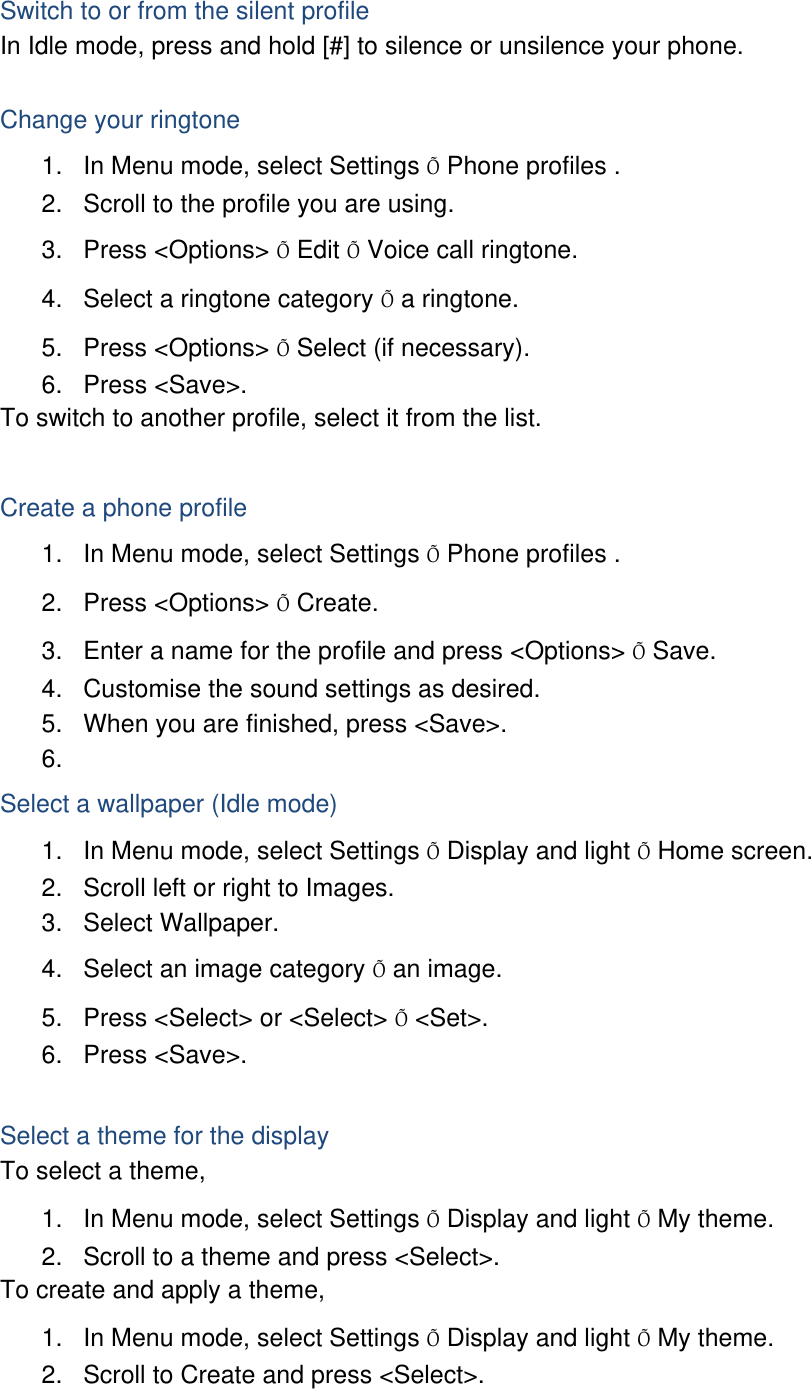 Switch to or from the silent profile In Idle mode, press and hold [#] to silence or unsilence your phone.  Change your ringtone 1.  In Menu mode, select Settings Õ Phone profiles . 2.  Scroll to the profile you are using. 3. Press &lt;Options&gt; Õ Edit Õ Voice call ringtone. 4.  Select a ringtone category Õ a ringtone. 5. Press &lt;Options&gt; Õ Select (if necessary). 6. Press &lt;Save&gt;. To switch to another profile, select it from the list.  Create a phone profile 1.  In Menu mode, select Settings Õ Phone profiles . 2. Press &lt;Options&gt; Õ Create. 3.  Enter a name for the profile and press &lt;Options&gt; Õ Save. 4.  Customise the sound settings as desired. 5.  When you are finished, press &lt;Save&gt;. 6.  Select a wallpaper (Idle mode) 1.  In Menu mode, select Settings Õ Display and light Õ Home screen. 2.  Scroll left or right to Images. 3. Select Wallpaper. 4.  Select an image category Õ an image. 5.  Press &lt;Select&gt; or &lt;Select&gt; Õ &lt;Set&gt;. 6. Press &lt;Save&gt;.  Select a theme for the display To select a theme, 1.  In Menu mode, select Settings Õ Display and light Õ My theme. 2.  Scroll to a theme and press &lt;Select&gt;. To create and apply a theme, 1.  In Menu mode, select Settings Õ Display and light Õ My theme. 2.  Scroll to Create and press &lt;Select&gt;. 