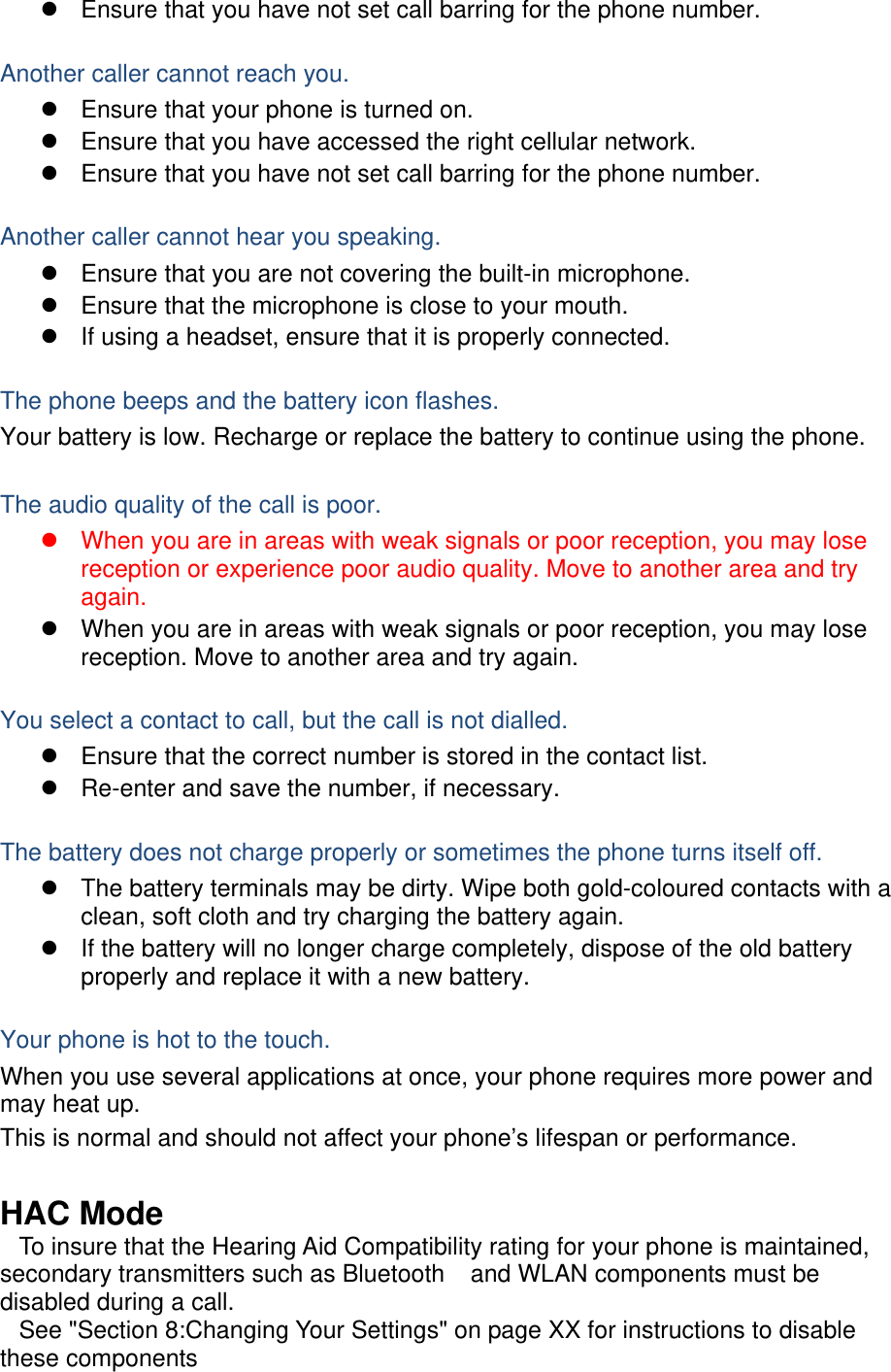 z  Ensure that you have not set call barring for the phone number.  Another caller cannot reach you. z  Ensure that your phone is turned on. z  Ensure that you have accessed the right cellular network. z  Ensure that you have not set call barring for the phone number.  Another caller cannot hear you speaking. z  Ensure that you are not covering the built-in microphone. z  Ensure that the microphone is close to your mouth. z  If using a headset, ensure that it is properly connected.  The phone beeps and the battery icon flashes. Your battery is low. Recharge or replace the battery to continue using the phone.  The audio quality of the call is poor. z  When you are in areas with weak signals or poor reception, you may lose reception or experience poor audio quality. Move to another area and try again. z  When you are in areas with weak signals or poor reception, you may lose reception. Move to another area and try again.  You select a contact to call, but the call is not dialled. z  Ensure that the correct number is stored in the contact list. z  Re-enter and save the number, if necessary.  The battery does not charge properly or sometimes the phone turns itself off. z  The battery terminals may be dirty. Wipe both gold-coloured contacts with a clean, soft cloth and try charging the battery again. z  If the battery will no longer charge completely, dispose of the old battery properly and replace it with a new battery.  Your phone is hot to the touch. When you use several applications at once, your phone requires more power and may heat up. This is normal and should not affect your phone’s lifespan or performance.  HAC Mode    To insure that the Hearing Aid Compatibility rating for your phone is maintained, secondary transmitters such as Bluetooth    and WLAN components must be disabled during a call.      See &quot;Section 8:Changing Your Settings&quot; on page XX for instructions to disable these components 