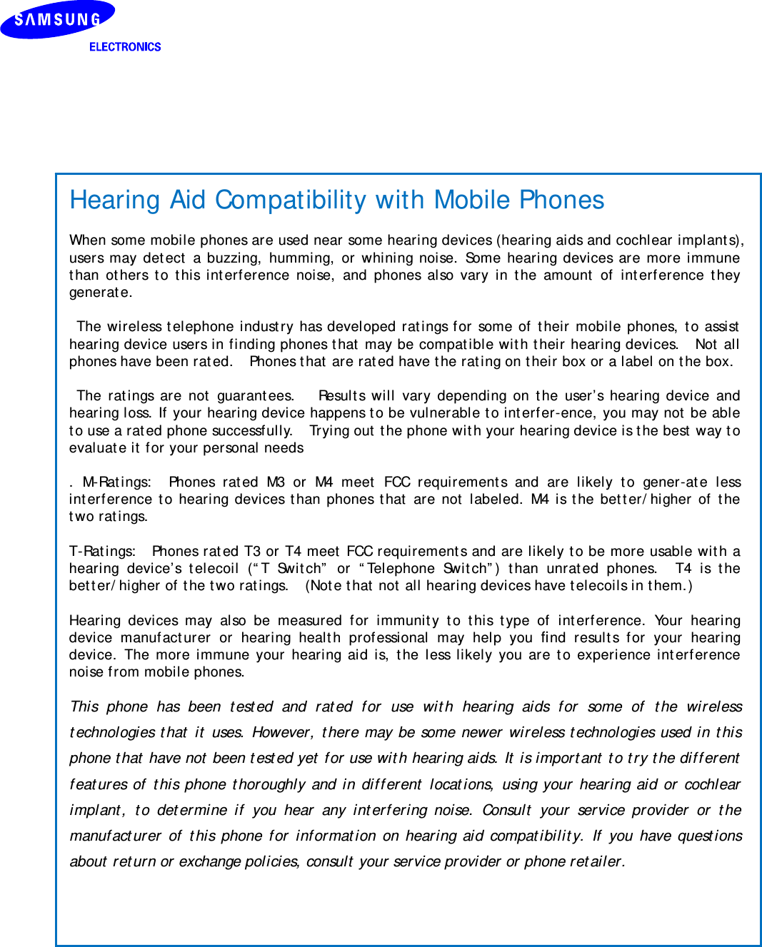    Hearing Aid Compatibility with Mobile Phones  When some mobile phones are used near some hearing devices (hearing aids and cochlear implants), users may detect a buzzing, humming, or whining noise. Some hearing devices are more immune than others to this interference noise, and phones also vary in the amount of interference they generate.   The wireless telephone industry has developed ratings for some of their mobile phones, to assist hearing device users in finding phones that may be compatible with their hearing devices.  Not all phones have been rated.    Phones that are rated have the rating on their box or a label on the box.   The ratings are not guarantees.   Results will vary depending on the user’s hearing device and hearing loss. If your hearing device happens to be vulnerable to interfer-ence, you may not be able to use a rated phone successfully.    Trying out the phone with your hearing device is the best way to evaluate it for your personal needs  . M-Ratings:  Phones rated M3 or M4 meet FCC requirements and are likely to gener-ate less interference to hearing devices than phones that are not labeled. M4 is the better/higher of the two ratings.    T-Ratings:  Phones rated T3 or T4 meet FCC requirements and are likely to be more usable with a hearing device’s telecoil (“T Switch” or “Telephone Switch”) than unrated phones.  T4 is the better/higher of the two ratings.    (Note that not all hearing devices have telecoils in them.)    Hearing devices may also be measured for immunity to this type of interference. Your hearing device manufacturer or hearing health professional may help you ﬁnd results for your hearing device. The more immune your hearing aid is, the less likely you are to experience interference noise from mobile phones.  This phone has been tested and rated for use with hearing aids for some of the wireless technologies that it uses. However, there may be some newer wireless technologies used in this phone that have not been tested yet for use with hearing aids. It is important to try the different features of this phone thoroughly and in different locations, using your hearing aid or cochlear implant, to determine if you hear any interfering noise. Consult your service provider or the manufacturer of this phone for information on hearing aid compatibility. If you have questions about return or exchange policies, consult your service provider or phone retailer. 