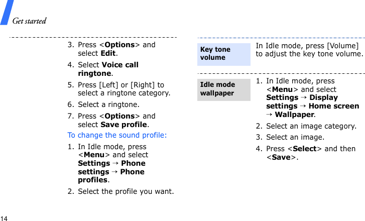 Get started143. Press &lt;Options&gt; and select Edit.4. Select Voice call ringtone.5. Press [Left] or [Right] to select a ringtone category.6. Select a ringtone.7. Press &lt;Options&gt; and select Save profile.To change the sound profile:1. In Idle mode, press &lt;Menu&gt; and select Settings → Phone settings → Phone profiles.2. Select the profile you want.In Idle mode, press [Volume] to adjust the key tone volume.1. In Idle mode, press &lt;Menu&gt; and select Settings → Display settings → Home screen → Wallpaper.2. Select an image category.3. Select an image.4. Press &lt;Select&gt; and then &lt;Save&gt;. Key tone volumeIdle mode wallpaper