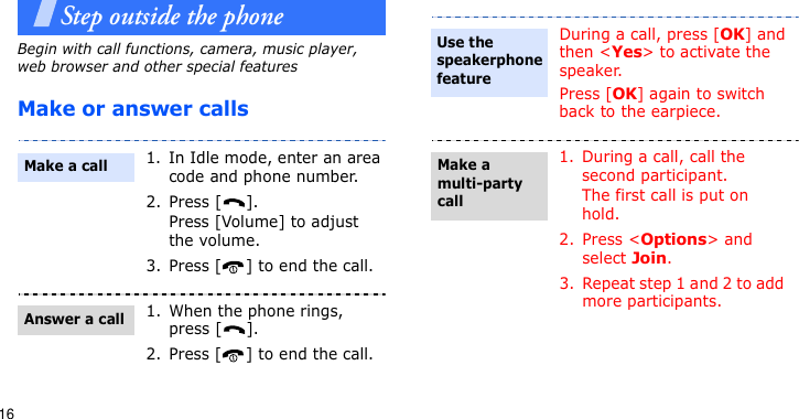 16Step outside the phoneBegin with call functions, camera, music player, web browser and other special featuresMake or answer calls1. In Idle mode, enter an area code and phone number.2. Press [ ].Press [Volume] to adjust the volume. 3. Press [ ] to end the call.1. When the phone rings, press [ ].2. Press [ ] to end the call.Make a callAnswer a callDuring a call, press [OK] and then &lt;Yes&gt; to activate the speaker.Press [OK] again to switch back to the earpiece.1. During a call, call the second participant.The first call is put on hold.2. Press &lt;Options&gt; and select Join.3. Repeat step 1 and 2 to add more participants.Use the speakerphone featureMake a multi-party call