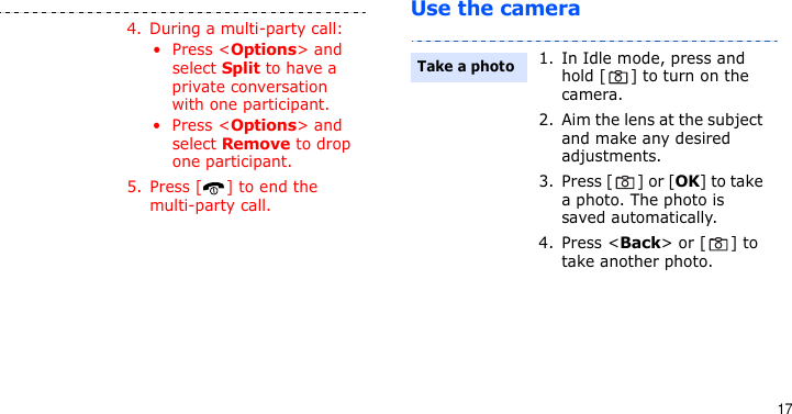 17Use the camera4. During a multi-party call:• Press &lt;Options&gt; and select Split to have a private conversation with one participant. • Press &lt;Options&gt; and select Remove to drop one participant.5. Press [ ] to end the multi-party call.1. In Idle mode, press and hold [ ] to turn on the camera.2. Aim the lens at the subject and make any desired adjustments.3. Press [ ] or [OK] to take a photo. The photo is saved automatically.4. Press &lt;Back&gt; or [ ] to take another photo.Take a photo