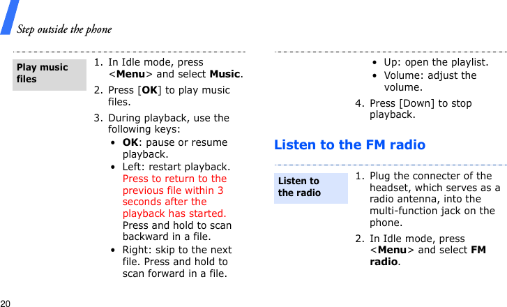 Step outside the phone20Listen to the FM radio1. In Idle mode, press &lt;Menu&gt; and select Music.2. Press [OK] to play music files.3. During playback, use the following keys:•OK: pause or resume playback.• Left: restart playback. Press to return to the previous file within 3 seconds after the playback has started. Press and hold to scan backward in a file.• Right: skip to the next file. Press and hold to scan forward in a file.Play music files• Up: open the playlist.• Volume: adjust the volume.4. Press [Down] to stop playback.1. Plug the connecter of the headset, which serves as a radio antenna, into the multi-function jack on the phone.2. In Idle mode, press &lt;Menu&gt; and select FM radio.Listen to the radio