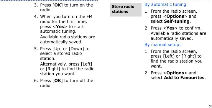 213. Press [OK] to turn on the radio.4. When you turn on the FM radio for the first time, press &lt;Yes&gt; to start automatic tuning. Available radio stations are automatically saved.5. Press [Up] or [Down] to select a stored radio station.Alternatively, press [Left] or [Right] to find the radio station you want.6. Press [OK] to turn off the radio.By automatic tuning:1. From the radio screen, press &lt;Options&gt; and select Self-tuning.2. Press &lt;Yes&gt; to confirm. Available radio stations are automatically saved.By manual setup:1. From the radio screen, press [Left] or [Right] to find the radio station you want.2. Press &lt;Options&gt; and select Add to Favourites.Store radio stations