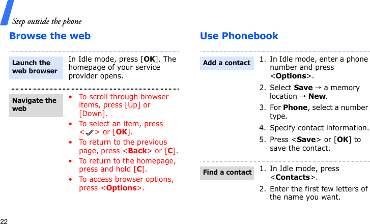 Step outside the phone22Browse the web Use PhonebookIn Idle mode, press [OK]. The homepage of your service provider opens.• To scroll through browser items, press [Up] or [Down]. • To select an item, press &lt;&gt; or [OK].• To return to the previous page, press &lt;Back&gt; or [C].• To return to the homepage, press and hold [C].• To access browser options, press &lt;Options&gt;.Launch the web browserNavigate the web1. In Idle mode, enter a phone number and press &lt;Options&gt;.2. Select Save → a memory location → New.3. For Phone, select a number type.4. Specify contact information.5. Press &lt;Save&gt; or [OK] to save the contact.1. In Idle mode, press &lt;Contacts&gt;.2. Enter the first few letters of the name you want.Add a contactFind a contact
