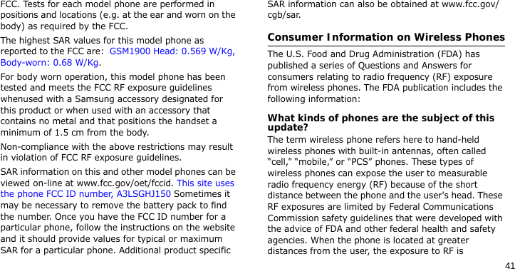 41FCC. Tests for each model phone are performed in positions and locations (e.g. at the ear and worn on the body) as required by the FCC.  The highest SAR values for this model phone as reported to the FCC are:  GSM1900 Head: 0.569 W/Kg, Body-worn: 0.68 W/Kg.For body worn operation, this model phone has been tested and meets the FCC RF exposure guidelines whenused with a Samsung accessory designated for this product or when used with an accessory that contains no metal and that positions the handset a minimum of 1.5 cm from the body. Non-compliance with the above restrictions may result in violation of FCC RF exposure guidelines.SAR information on this and other model phones can be viewed on-line at www.fcc.gov/oet/fccid. This site uses the phone FCC ID number, A3LSGHJ150 Sometimes it may be necessary to remove the battery pack to find the number. Once you have the FCC ID number for a particular phone, follow the instructions on the website and it should provide values for typical or maximum SAR for a particular phone. Additional product specific SAR information can also be obtained at www.fcc.gov/cgb/sar.Consumer Information on Wireless PhonesThe U.S. Food and Drug Administration (FDA) has published a series of Questions and Answers for consumers relating to radio frequency (RF) exposure from wireless phones. The FDA publication includes the following information:What kinds of phones are the subject of this update?The term wireless phone refers here to hand-held wireless phones with built-in antennas, often called “cell,” “mobile,” or “PCS” phones. These types of wireless phones can expose the user to measurable radio frequency energy (RF) because of the short distance between the phone and the user&apos;s head. These RF exposures are limited by Federal Communications Commission safety guidelines that were developed with the advice of FDA and other federal health and safety agencies. When the phone is located at greater distances from the user, the exposure to RF is 