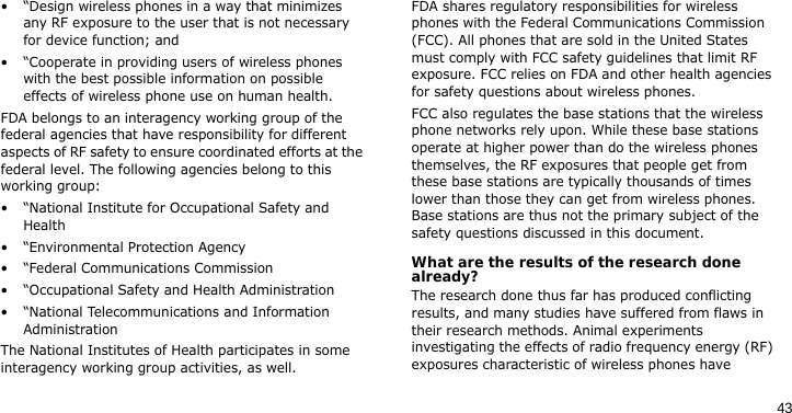 43• “Design wireless phones in a way that minimizes any RF exposure to the user that is not necessary for device function; and• “Cooperate in providing users of wireless phones with the best possible information on possible effects of wireless phone use on human health.FDA belongs to an interagency working group of the federal agencies that have responsibility for different aspects of RF safety to ensure coordinated efforts at the federal level. The following agencies belong to this working group:• “National Institute for Occupational Safety and Health• “Environmental Protection Agency• “Federal Communications Commission• “Occupational Safety and Health Administration• “National Telecommunications and Information AdministrationThe National Institutes of Health participates in some interagency working group activities, as well.FDA shares regulatory responsibilities for wireless phones with the Federal Communications Commission (FCC). All phones that are sold in the United States must comply with FCC safety guidelines that limit RF exposure. FCC relies on FDA and other health agencies for safety questions about wireless phones.FCC also regulates the base stations that the wireless phone networks rely upon. While these base stations operate at higher power than do the wireless phones themselves, the RF exposures that people get from these base stations are typically thousands of times lower than those they can get from wireless phones. Base stations are thus not the primary subject of the safety questions discussed in this document.What are the results of the research done already?The research done thus far has produced conflicting results, and many studies have suffered from flaws in their research methods. Animal experiments investigating the effects of radio frequency energy (RF) exposures characteristic of wireless phones have 