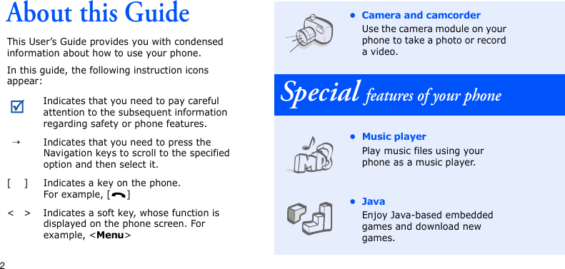 2About this GuideThis User’s Guide provides you with condensed information about how to use your phone. In this guide, the following instruction icons appear:Indicates that you need to pay careful attention to the subsequent information regarding safety or phone features.  →Indicates that you need to press the Navigation keys to scroll to the specified option and then select it.[ ] Indicates a key on the phone. For example, [ ]&lt; &gt; Indicates a soft key, whose function is displayed on the phone screen. For example, &lt;Menu&gt;• Camera and camcorderUse the camera module on your phone to take a photo or record a video.Special features of your phone•Music playerPlay music files using your phone as a music player. •JavaEnjoy Java-based embedded games and download new games.