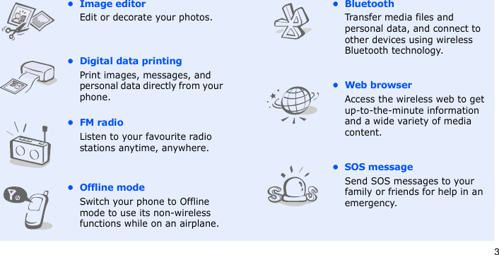 3•Image editorEdit or decorate your photos.• Digital data printingPrint images, messages, and personal data directly from your phone.•FM radioListen to your favourite radio stations anytime, anywhere.•Offline modeSwitch your phone to Offline mode to use its non-wireless functions while on an airplane.• BluetoothTransfer media files and personal data, and connect to other devices using wireless Bluetooth technology.•Web browserAccess the wireless web to get up-to-the-minute information and a wide variety of media content.• SOS messageSend SOS messages to your family or friends for help in an emergency.