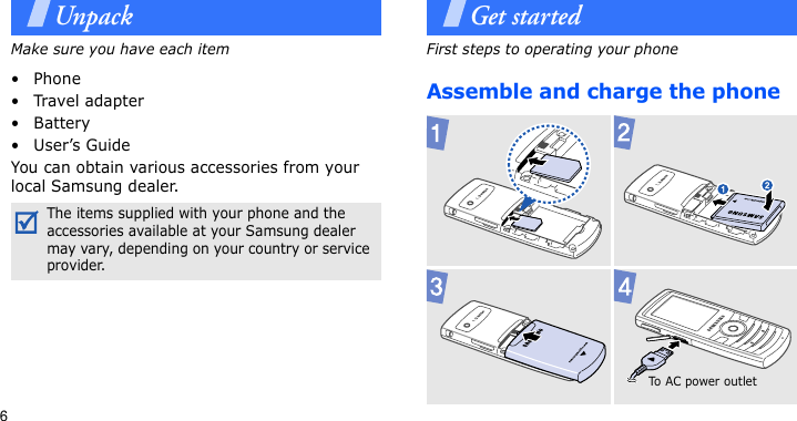 6UnpackMake sure you have each item• Phone•Travel adapter•Battery• User’s GuideYou can obtain various accessories from your local Samsung dealer.Get startedFirst steps to operating your phoneAssemble and charge the phoneThe items supplied with your phone and the accessories available at your Samsung dealer may vary, depending on your country or service provider.To AC pow er ou t let