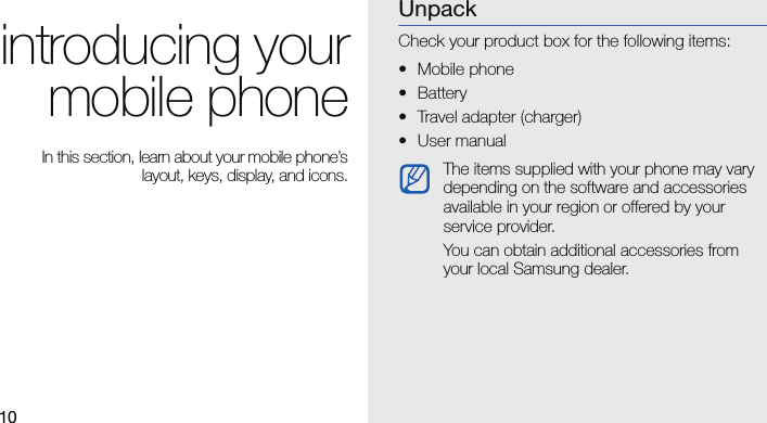 10introducing yourmobile phone In this section, learn about your mobile phone’slayout, keys, display, and icons.UnpackCheck your product box for the following items:• Mobile phone• Battery• Travel adapter (charger)• User manual The items supplied with your phone may vary depending on the software and accessories available in your region or offered by your service provider.You can obtain additional accessories from your local Samsung dealer.