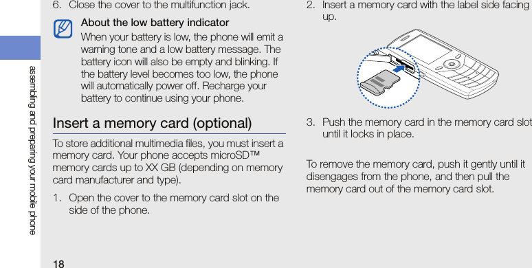 18assembling and preparing your mobile phone6. Close the cover to the multifunction jack.Insert a memory card (optional)To store additional multimedia files, you must insert a memory card. Your phone accepts microSD™ memory cards up to XX GB (depending on memory card manufacturer and type).1. Open the cover to the memory card slot on the side of the phone.2. Insert a memory card with the label side facing up.3. Push the memory card in the memory card slot until it locks in place.To remove the memory card, push it gently until it disengages from the phone, and then pull the memory card out of the memory card slot.About the low battery indicatorWhen your battery is low, the phone will emit a warning tone and a low battery message. The battery icon will also be empty and blinking. If the battery level becomes too low, the phone will automatically power off. Recharge your battery to continue using your phone.