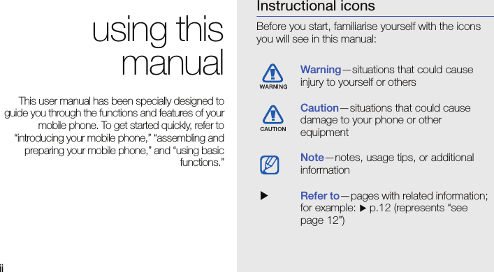 iiusing thismanualThis user manual has been specially designed toguide you through the functions and features of yourmobile phone. To get started quickly, refer to“introducing your mobile phone,” “assembling andpreparing your mobile phone,” and “using basicfunctions.”Instructional iconsBefore you start, familiarise yourself with the icons you will see in this manual: Warning—situations that could cause injury to yourself or othersCaution—situations that could cause damage to your phone or other equipmentNote—notes, usage tips, or additional information  XRefer to—pages with related information; for example: X p.12 (represents “see page 12”)