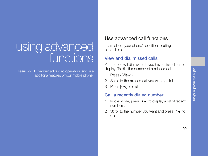 29using advanced functionsusing advancedfunctions Learn how to perform advanced operations and useadditional features of your mobile phone.Use advanced call functionsLearn about your phone’s additional calling capabilities. View and dial missed callsYour phone will display calls you have missed on the display. To dial the number of a missed call,1. Press &lt;View&gt;.2. Scroll to the missed call you want to dial.3. Press [ ] to dial.Call a recently dialed number1. In Idle mode, press [ ] to display a list of recent numbers.2. Scroll to the number you want and press [ ] to dial.