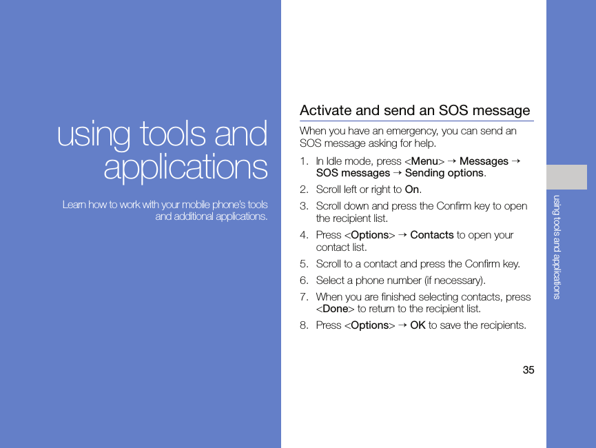 35using tools and applicationsusing tools andapplications Learn how to work with your mobile phone’s toolsand additional applications.Activate and send an SOS messageWhen you have an emergency, you can send an SOS message asking for help.1. In Idle mode, press &lt;Menu&gt; → Messages → SOS messages → Sending options.2. Scroll left or right to On.3. Scroll down and press the Confirm key to open the recipient list.4. Press &lt;Options&gt; → Contacts to open your contact list.5. Scroll to a contact and press the Confirm key.6. Select a phone number (if necessary).7. When you are finished selecting contacts, press &lt;Done&gt; to return to the recipient list.8. Press &lt;Options&gt; → OK to save the recipients.