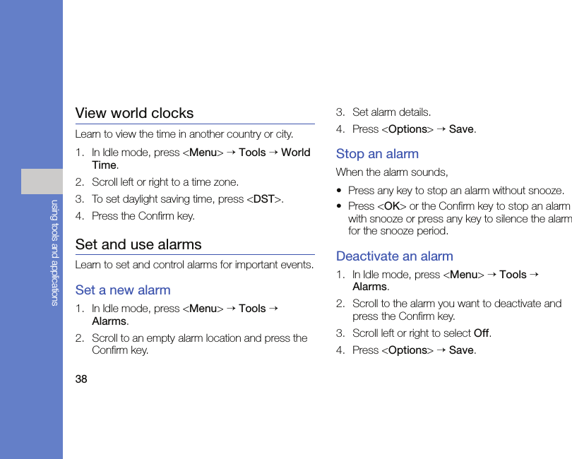 38using tools and applicationsView world clocksLearn to view the time in another country or city.1. In Idle mode, press &lt;Menu&gt; → Tools → World Time.2. Scroll left or right to a time zone.3. To set daylight saving time, press &lt;DST&gt;.4. Press the Confirm key.Set and use alarmsLearn to set and control alarms for important events.Set a new alarm1. In Idle mode, press &lt;Menu&gt; → Tools → Alarms.2. Scroll to an empty alarm location and press the Confirm key.3. Set alarm details.4. Press &lt;Options&gt; → Save.Stop an alarmWhen the alarm sounds,• Press any key to stop an alarm without snooze.• Press &lt;OK&gt; or the Confirm key to stop an alarm with snooze or press any key to silence the alarm for the snooze period.Deactivate an alarm1. In Idle mode, press &lt;Menu&gt; → Tools → Alarms.2. Scroll to the alarm you want to deactivate and press the Confirm key.3. Scroll left or right to select Off.4. Press &lt;Options&gt; → Save.