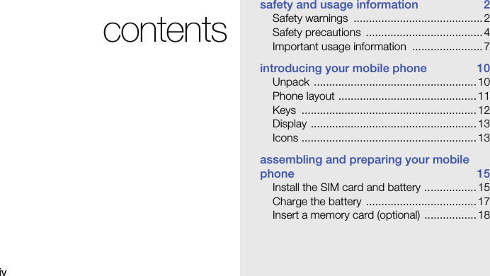 ivcontentssafety and usage information  2Safety warnings  .......................................... 2Safety precautions  ...................................... 4Important usage information  ....................... 7introducing your mobile phone  10Unpack ..................................................... 10Phone layout .............................................11Keys .........................................................12Display ......................................................13Icons ......................................................... 13assembling and preparing your mobile phone 15Install the SIM card and battery ................. 15Charge the battery  .................................... 17Insert a memory card (optional)  ................. 18