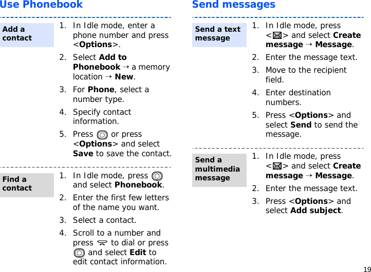 19Use Phonebook Send messages1. In Idle mode, enter a phone number and press &lt;Options&gt;.2. Select Add to Phonebook → a memory location → New.3. For Phone, select a number type.4. Specify contact information.5. Press  or press &lt;Options&gt; and select Save to save the contact.1. In Idle mode, press   and select Phonebook.2. Enter the first few letters of the name you want.3. Select a contact.4. Scroll to a number and press   to dial or press  and select Edit to edit contact information.Add a contactFind a contact1. In Idle mode, press &lt; &gt; and select Create message → Message.2. Enter the message text.3. Move to the recipient field.4. Enter destination numbers.5. Press &lt;Options&gt; and select Send to send the message.1. In Idle mode, press &lt; &gt; and select Create message → Message.2. Enter the message text.3. Press &lt;Options&gt; and select Add subject.Send a text messageSend a multimedia message