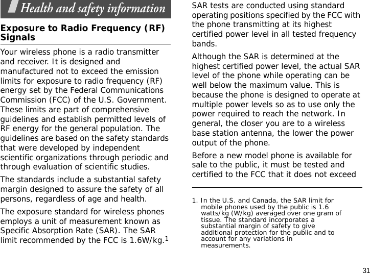 31Health and safety informationExposure to Radio Frequency (RF) SignalsYour wireless phone is a radio transmitter and receiver. It is designed and manufactured not to exceed the emission limits for exposure to radio frequency (RF) energy set by the Federal Communications Commission (FCC) of the U.S. Government. These limits are part of comprehensive guidelines and establish permitted levels of RF energy for the general population. The guidelines are based on the safety standards that were developed by independent scientific organizations through periodic and through evaluation of scientific studies.The standards include a substantial safety margin designed to assure the safety of all persons, regardless of age and health.The exposure standard for wireless phones employs a unit of measurement known as Specific Absorption Rate (SAR). The SAR limit recommended by the FCC is 1.6W/kg.1SAR tests are conducted using standard operating positions specified by the FCC with the phone transmitting at its highest certified power level in all tested frequency bands. Although the SAR is determined at the highest certified power level, the actual SAR level of the phone while operating can be well below the maximum value. This is because the phone is designed to operate at multiple power levels so as to use only the power required to reach the network. In general, the closer you are to a wireless base station antenna, the lower the power output of the phone.Before a new model phone is available for sale to the public, it must be tested and certified to the FCC that it does not exceed 1. In the U.S. and Canada, the SAR limit for mobile phones used by the public is 1.6 watts/kg (W/kg) averaged over one gram of tissue. The standard incorporates a substantial margin of safety to give additional protection for the public and to account for any variations in measurements.