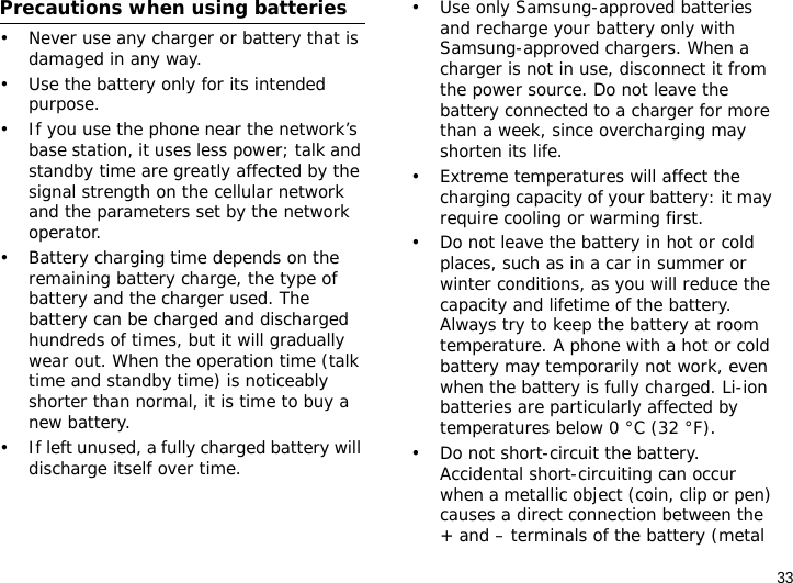 33Precautions when using batteries• Never use any charger or battery that is damaged in any way.• Use the battery only for its intended purpose.• If you use the phone near the network’s base station, it uses less power; talk and standby time are greatly affected by the signal strength on the cellular network and the parameters set by the network operator. • Battery charging time depends on the remaining battery charge, the type of battery and the charger used. The battery can be charged and discharged hundreds of times, but it will gradually wear out. When the operation time (talk time and standby time) is noticeably shorter than normal, it is time to buy a new battery.• If left unused, a fully charged battery will discharge itself over time.• Use only Samsung-approved batteries and recharge your battery only with Samsung-approved chargers. When a charger is not in use, disconnect it from the power source. Do not leave the battery connected to a charger for more than a week, since overcharging may shorten its life.• Extreme temperatures will affect the charging capacity of your battery: it may require cooling or warming first.• Do not leave the battery in hot or cold places, such as in a car in summer or winter conditions, as you will reduce the capacity and lifetime of the battery. Always try to keep the battery at room temperature. A phone with a hot or cold battery may temporarily not work, even when the battery is fully charged. Li-ion batteries are particularly affected by temperatures below 0 °C (32 °F).• Do not short-circuit the battery. Accidental short-circuiting can occur when a metallic object (coin, clip or pen) causes a direct connection between the + and – terminals of the battery (metal 