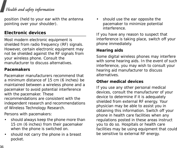 36Health and safety informationposition (held to your ear with the antenna pointing over your shoulder).Electronic devicesMost modern electronic equipment is shielded from radio frequency (RF) signals. However, certain electronic equipment may not be shielded against the RF signals from your wireless phone. Consult the manufacturer to discuss alternatives.PacemakersPacemaker manufacturers recommend that a minimum distance of 15 cm (6 inches) be maintained between a wireless phone and a pacemaker to avoid potential interference with the pacemaker. These recommendations are consistent with the independent research and recommendations of Wireless Technology Research.Persons with pacemakers:• should always keep the phone more than 15 cm (6 inches) from their pacemaker when the phone is switched on.• should not carry the phone in a breast pocket.• should use the ear opposite the pacemaker to minimize potential interference.If you have any reason to suspect that interference is taking place, switch off your phone immediately.Hearing aidsSome digital wireless phones may interfere with some hearing aids. In the event of such interference, you may wish to consult your hearing aid manufacturer to discuss alternatives.Other medical devicesIf you use any other personal medical devices, consult the manufacturer of your device to determine if it is adequately shielded from external RF energy. Your physician may be able to assist you in obtaining this information. Switch off your phone in health care facilities when any regulations posted in these areas instruct you to do so. Hospitals or health care facilities may be using equipment that could be sensitive to external RF energy.