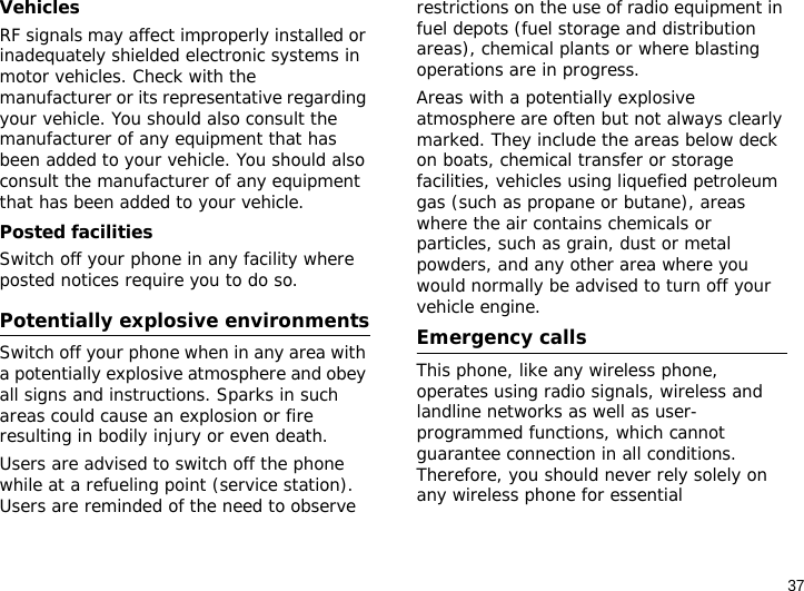 37VehiclesRF signals may affect improperly installed or inadequately shielded electronic systems in motor vehicles. Check with the manufacturer or its representative regarding your vehicle. You should also consult the manufacturer of any equipment that has been added to your vehicle. You should also consult the manufacturer of any equipment that has been added to your vehicle.Posted facilitiesSwitch off your phone in any facility where posted notices require you to do so.Potentially explosive environmentsSwitch off your phone when in any area with a potentially explosive atmosphere and obey all signs and instructions. Sparks in such areas could cause an explosion or fire resulting in bodily injury or even death.Users are advised to switch off the phone while at a refueling point (service station). Users are reminded of the need to observe restrictions on the use of radio equipment in fuel depots (fuel storage and distribution areas), chemical plants or where blasting operations are in progress.Areas with a potentially explosive atmosphere are often but not always clearly marked. They include the areas below deck on boats, chemical transfer or storage facilities, vehicles using liquefied petroleum gas (such as propane or butane), areas where the air contains chemicals or particles, such as grain, dust or metal powders, and any other area where you would normally be advised to turn off your vehicle engine.Emergency callsThis phone, like any wireless phone, operates using radio signals, wireless and landline networks as well as user-programmed functions, which cannot guarantee connection in all conditions. Therefore, you should never rely solely on any wireless phone for essential 