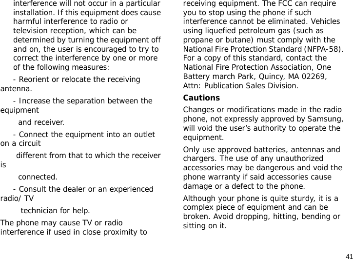 41interference will not occur in a particular installation. If this equipment does cause harmful interference to radio or television reception, which can be determined by turning the equipment off and on, the user is encouraged to try to correct the interference by one or more of the following measures:     - Reorient or relocate the receiving antenna.     - Increase the separation between the equipment         and receiver.     - Connect the equipment into an outlet on a circuit        different from that to which the receiver is         connected.     - Consult the dealer or an experienced radio/ TV         technician for help.The phone may cause TV or radio interference if used in close proximity to receiving equipment. The FCC can require you to stop using the phone if such interference cannot be eliminated. Vehicles using liquefied petroleum gas (such as propane or butane) must comply with the National Fire Protection Standard (NFPA-58). For a copy of this standard, contact the National Fire Protection Association, One Battery march Park, Quincy, MA 02269, Attn: Publication Sales Division.CautionsChanges or modifications made in the radio phone, not expressly approved by Samsung, will void the user’s authority to operate the equipment.Only use approved batteries, antennas and chargers. The use of any unauthorized accessories may be dangerous and void the phone warranty if said accessories cause damage or a defect to the phone.Although your phone is quite sturdy, it is a complex piece of equipment and can be broken. Avoid dropping, hitting, bending or sitting on it.