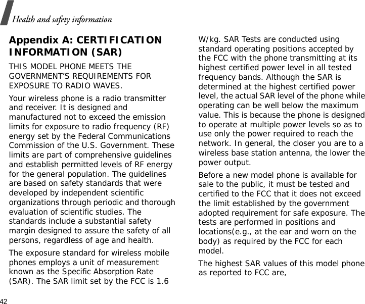 42Health and safety informationAppendix A: CERTIFICATION INFORMATION (SAR)THIS MODEL PHONE MEETS THE GOVERNMENT’S REQUIREMENTS FOR EXPOSURE TO RADIO WAVES.Your wireless phone is a radio transmitter and receiver. It is designed and manufactured not to exceed the emission limits for exposure to radio frequency (RF) energy set by the Federal Communications Commission of the U.S. Government. These limits are part of comprehensive guidelines and establish permitted levels of RF energy for the general population. The guidelines are based on safety standards that were developed by independent scientific organizations through periodic and thorough evaluation of scientific studies. The standards include a substantial safety margin designed to assure the safety of all persons, regardless of age and health.The exposure standard for wireless mobile phones employs a unit of measurement known as the Specific Absorption Rate (SAR). The SAR limit set by the FCC is 1.6 W/kg. SAR Tests are conducted using standard operating positions accepted by the FCC with the phone transmitting at its highest certified power level in all tested frequency bands. Although the SAR is determined at the highest certified power level, the actual SAR level of the phone while operating can be well below the maximum value. This is because the phone is designed to operate at multiple power levels so as to use only the power required to reach the network. In general, the closer you are to a wireless base station antenna, the lower the power output.Before a new model phone is available for sale to the public, it must be tested and certified to the FCC that it does not exceed the limit established by the government adopted requirement for safe exposure. The tests are performed in positions and locations(e.g., at the ear and worn on the body) as required by the FCC for each model.The highest SAR values of this model phone as reported to FCC are, 