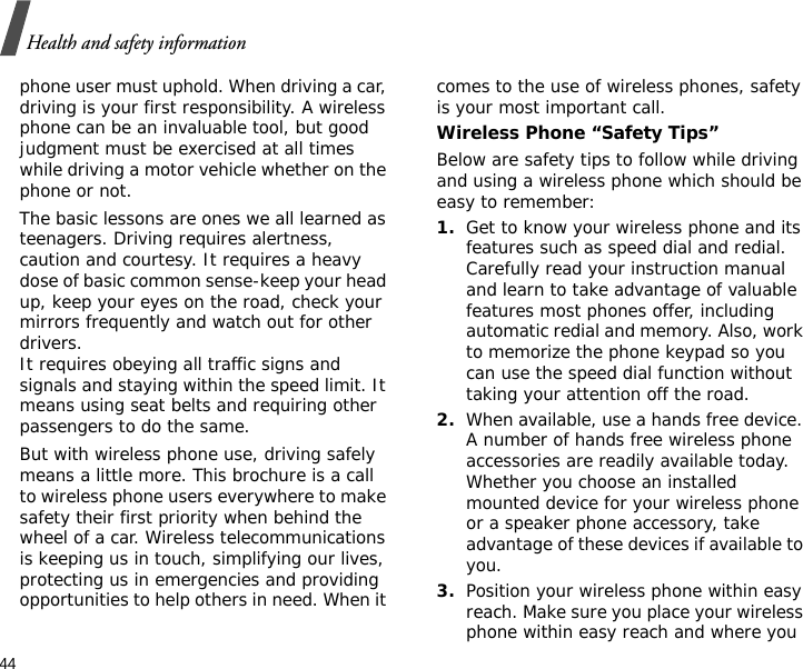 44Health and safety informationphone user must uphold. When driving a car, driving is your first responsibility. A wireless phone can be an invaluable tool, but good judgment must be exercised at all times while driving a motor vehicle whether on the phone or not.The basic lessons are ones we all learned as teenagers. Driving requires alertness, caution and courtesy. It requires a heavy dose of basic common sense-keep your head up, keep your eyes on the road, check your mirrors frequently and watch out for other drivers. It requires obeying all traffic signs and signals and staying within the speed limit. It means using seat belts and requiring other passengers to do the same. But with wireless phone use, driving safely means a little more. This brochure is a call to wireless phone users everywhere to make safety their first priority when behind the wheel of a car. Wireless telecommunications is keeping us in touch, simplifying our lives, protecting us in emergencies and providing opportunities to help others in need. When it comes to the use of wireless phones, safety is your most important call.Wireless Phone “Safety Tips”Below are safety tips to follow while driving and using a wireless phone which should be easy to remember:1.Get to know your wireless phone and its features such as speed dial and redial. Carefully read your instruction manual and learn to take advantage of valuable features most phones offer, including automatic redial and memory. Also, work to memorize the phone keypad so you can use the speed dial function without taking your attention off the road.2.When available, use a hands free device. A number of hands free wireless phone accessories are readily available today. Whether you choose an installed mounted device for your wireless phone or a speaker phone accessory, take advantage of these devices if available to you.3.Position your wireless phone within easy reach. Make sure you place your wireless phone within easy reach and where you 