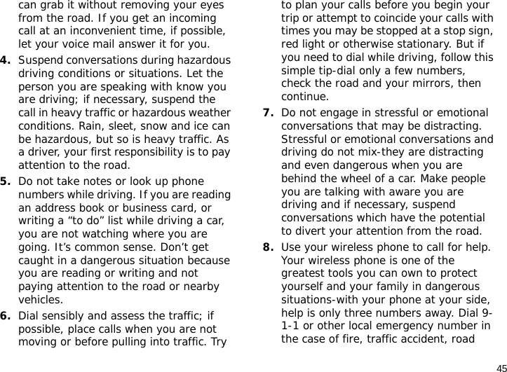 45can grab it without removing your eyes from the road. If you get an incoming call at an inconvenient time, if possible, let your voice mail answer it for you.4.Suspend conversations during hazardous driving conditions or situations. Let the person you are speaking with know you are driving; if necessary, suspend the call in heavy traffic or hazardous weather conditions. Rain, sleet, snow and ice can be hazardous, but so is heavy traffic. As a driver, your first responsibility is to pay attention to the road.5.Do not take notes or look up phone numbers while driving. If you are reading an address book or business card, or writing a “to do” list while driving a car, you are not watching where you are going. It’s common sense. Don’t get caught in a dangerous situation because you are reading or writing and not paying attention to the road or nearby vehicles.6.Dial sensibly and assess the traffic; if possible, place calls when you are not moving or before pulling into traffic. Try to plan your calls before you begin your trip or attempt to coincide your calls with times you may be stopped at a stop sign, red light or otherwise stationary. But if you need to dial while driving, follow this simple tip-dial only a few numbers, check the road and your mirrors, then continue.7.Do not engage in stressful or emotional conversations that may be distracting. Stressful or emotional conversations and driving do not mix-they are distracting and even dangerous when you are behind the wheel of a car. Make people you are talking with aware you are driving and if necessary, suspend conversations which have the potential to divert your attention from the road.8.Use your wireless phone to call for help. Your wireless phone is one of the greatest tools you can own to protect yourself and your family in dangerous situations-with your phone at your side, help is only three numbers away. Dial 9-1-1 or other local emergency number in the case of fire, traffic accident, road 