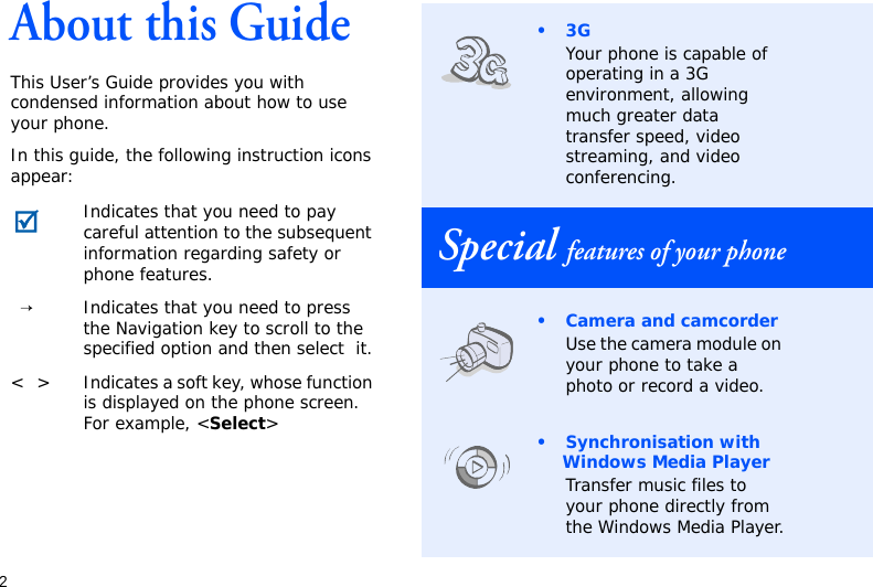 2About this GuideThis User’s Guide provides you with condensed information about how to use your phone.In this guide, the following instruction icons appear: Indicates that you need to pay careful attention to the subsequent information regarding safety or phone features.→Indicates that you need to press the Navigation key to scroll to the specified option and then select  it.&lt; &gt; Indicates a soft key, whose function is displayed on the phone screen. For example, &lt;Select&gt;•3GYour phone is capable of operating in a 3G environment, allowing much greater data transfer speed, video streaming, and video conferencing.Special features of your phone• Camera and camcorderUse the camera module on your phone to take a photo or record a video.• Synchronisation with Windows Media PlayerTransfer music files to your phone directly from the Windows Media Player.