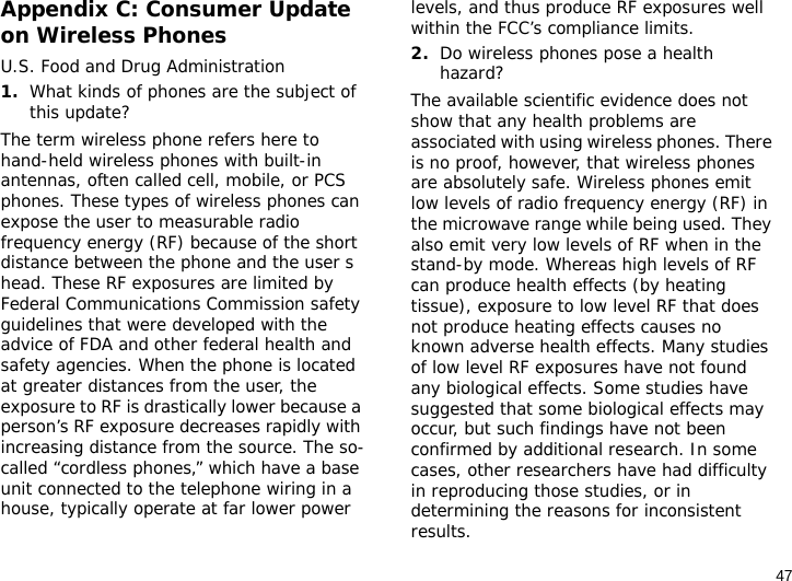 47Appendix C: Consumer Update on Wireless PhonesU.S. Food and Drug Administration1.What kinds of phones are the subject of this update?The term wireless phone refers here to hand-held wireless phones with built-in antennas, often called cell, mobile, or PCS phones. These types of wireless phones can expose the user to measurable radio frequency energy (RF) because of the short distance between the phone and the user s head. These RF exposures are limited by Federal Communications Commission safety guidelines that were developed with the advice of FDA and other federal health and safety agencies. When the phone is located at greater distances from the user, the exposure to RF is drastically lower because a person’s RF exposure decreases rapidly with increasing distance from the source. The so-called “cordless phones,” which have a base unit connected to the telephone wiring in a house, typically operate at far lower power levels, and thus produce RF exposures well within the FCC’s compliance limits.2.Do wireless phones pose a health hazard?The available scientific evidence does not show that any health problems are associated with using wireless phones. There is no proof, however, that wireless phones are absolutely safe. Wireless phones emit low levels of radio frequency energy (RF) in the microwave range while being used. They also emit very low levels of RF when in the stand-by mode. Whereas high levels of RF can produce health effects (by heating tissue), exposure to low level RF that does not produce heating effects causes no known adverse health effects. Many studies of low level RF exposures have not found any biological effects. Some studies have suggested that some biological effects may occur, but such findings have not been confirmed by additional research. In some cases, other researchers have had difficulty in reproducing those studies, or in determining the reasons for inconsistent results.