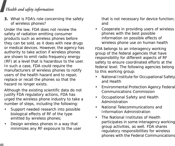 48Health and safety information3.What is FDA’s role concerning the safety of wireless phones?Under the law, FDA does not review the safety of radiation emitting consumer products such as wireless phones before they can be sold, as it does with new drugs or medical devices. However, the agency has authority to take action if wireless phones are shown to emit radio frequency energy (RF) at a level that is hazardous to the user. In such a case, FDA could require the manufacturers of wireless phones to notify users of the health hazard and to repair, replace or recall the phones so that the hazard no longer exists.Although the existing scientific data do not justify FDA regulatory actions, FDA has urged the wireless phone industry to take a number of steps, including the following:• Support needed research into possible biological effects of RF of the type emitted by wireless phones;• Design wireless phones in a way that minimizes any RF exposure to the user that is not necessary for device function; and• Cooperate in providing users of wireless phones with the best possible information on possible effects of wireless phone use on human healthFDA belongs to an interagency working group of the federal agencies that have responsibility for different aspects of RF safety to ensure coordinated efforts at the federal level. The following agencies belong to this working group:• National Institute for Occupational Safety and Health• Environmental Protection Agency Federal Communications Commission• Occupational Safety and Health Administration• National Telecommunications and Information Administration• The National Institutes of Health participates in some interagency working group activities, as well. FDA shares regulatory responsibilities for wireless phones with the Federal Communications 