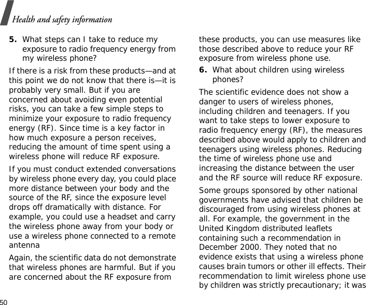 50Health and safety information5.What steps can I take to reduce my exposure to radio frequency energy from my wireless phone?If there is a risk from these products—and at this point we do not know that there is—it is probably very small. But if you are concerned about avoiding even potential risks, you can take a few simple steps to minimize your exposure to radio frequency energy (RF). Since time is a key factor in how much exposure a person receives, reducing the amount of time spent using a wireless phone will reduce RF exposure.If you must conduct extended conversations by wireless phone every day, you could place more distance between your body and the source of the RF, since the exposure level drops off dramatically with distance. For example, you could use a headset and carry the wireless phone away from your body or use a wireless phone connected to a remote antennaAgain, the scientific data do not demonstrate that wireless phones are harmful. But if you are concerned about the RF exposure from these products, you can use measures like those described above to reduce your RF exposure from wireless phone use.6.What about children using wireless phones?The scientific evidence does not show a danger to users of wireless phones, including children and teenagers. If you want to take steps to lower exposure to radio frequency energy (RF), the measures described above would apply to children and teenagers using wireless phones. Reducing the time of wireless phone use and increasing the distance between the user and the RF source will reduce RF exposure.Some groups sponsored by other national governments have advised that children be discouraged from using wireless phones at all. For example, the government in the United Kingdom distributed leaflets containing such a recommendation in December 2000. They noted that no evidence exists that using a wireless phone causes brain tumors or other ill effects. Their recommendation to limit wireless phone use by children was strictly precautionary; it was 