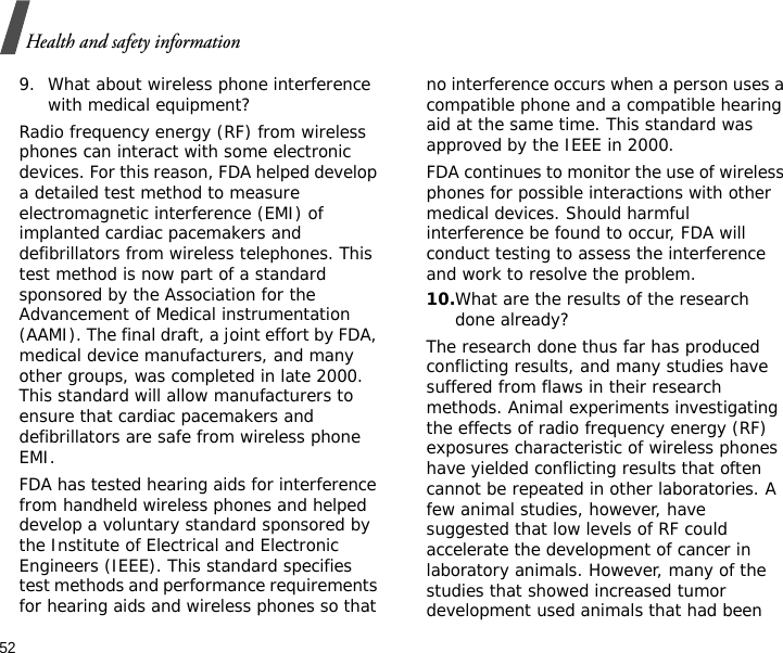 52Health and safety information9. What about wireless phone interference with medical equipment?Radio frequency energy (RF) from wireless phones can interact with some electronic devices. For this reason, FDA helped develop a detailed test method to measure electromagnetic interference (EMI) of implanted cardiac pacemakers and defibrillators from wireless telephones. This test method is now part of a standard sponsored by the Association for the Advancement of Medical instrumentation (AAMI). The final draft, a joint effort by FDA, medical device manufacturers, and many other groups, was completed in late 2000. This standard will allow manufacturers to ensure that cardiac pacemakers and defibrillators are safe from wireless phone EMI.FDA has tested hearing aids for interference from handheld wireless phones and helped develop a voluntary standard sponsored by the Institute of Electrical and Electronic Engineers (IEEE). This standard specifies test methods and performance requirements for hearing aids and wireless phones so that no interference occurs when a person uses a compatible phone and a compatible hearing aid at the same time. This standard was approved by the IEEE in 2000.FDA continues to monitor the use of wireless phones for possible interactions with other medical devices. Should harmful interference be found to occur, FDA will conduct testing to assess the interference and work to resolve the problem.10.What are the results of the research done already?The research done thus far has produced conflicting results, and many studies have suffered from flaws in their research methods. Animal experiments investigating the effects of radio frequency energy (RF) exposures characteristic of wireless phones have yielded conflicting results that often cannot be repeated in other laboratories. A few animal studies, however, have suggested that low levels of RF could accelerate the development of cancer in laboratory animals. However, many of the studies that showed increased tumor development used animals that had been 
