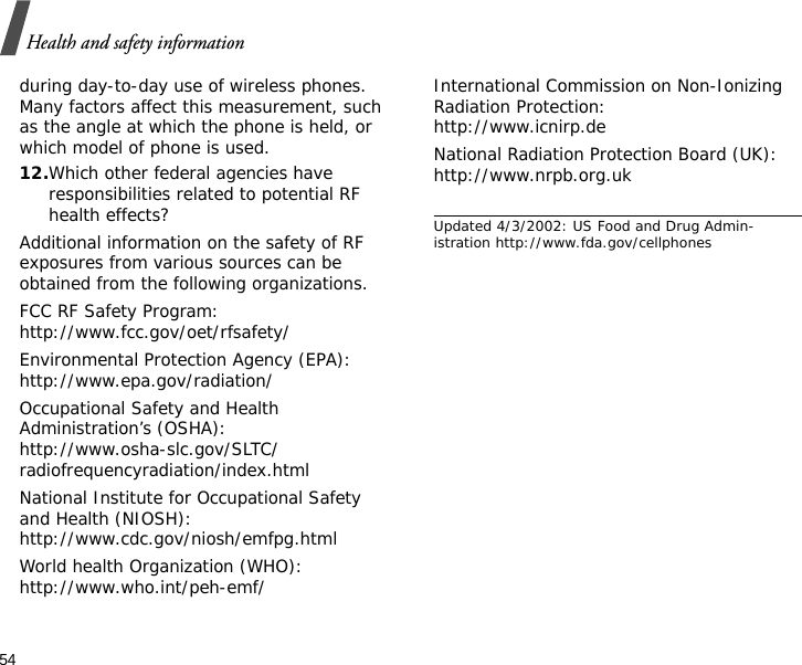 54Health and safety informationduring day-to-day use of wireless phones. Many factors affect this measurement, such as the angle at which the phone is held, or which model of phone is used.12.Which other federal agencies have responsibilities related to potential RF health effects?Additional information on the safety of RF exposures from various sources can be obtained from the following organizations.FCC RF Safety Program:http://www.fcc.gov/oet/rfsafety/Environmental Protection Agency (EPA):http://www.epa.gov/radiation/Occupational Safety and Health Administration’s (OSHA):http://www.osha-slc.gov/SLTC/radiofrequencyradiation/index.htmlNational Institute for Occupational Safety and Health (NIOSH):http://www.cdc.gov/niosh/emfpg.htmlWorld health Organization (WHO):http://www.who.int/peh-emf/International Commission on Non-Ionizing Radiation Protection:http://www.icnirp.deNational Radiation Protection Board (UK):http://www.nrpb.org.ukUpdated 4/3/2002: US Food and Drug Admin-istration http://www.fda.gov/cellphones