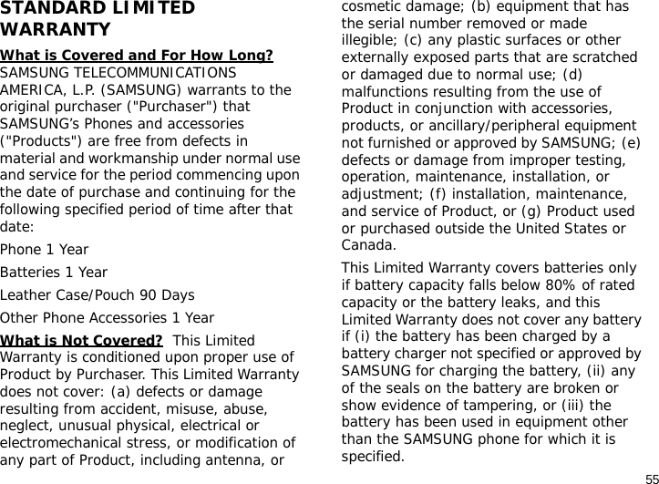 55STANDARD LIMITED WARRANTYWhat is Covered and For How Long?  SAMSUNG TELECOMMUNICATIONS AMERICA, L.P. (SAMSUNG) warrants to the original purchaser (&quot;Purchaser&quot;) that SAMSUNG’s Phones and accessories (&quot;Products&quot;) are free from defects in material and workmanship under normal use and service for the period commencing upon the date of purchase and continuing for the following specified period of time after that date:Phone 1 YearBatteries 1 YearLeather Case/Pouch 90 Days Other Phone Accessories 1 YearWhat is Not Covered?  This Limited Warranty is conditioned upon proper use of Product by Purchaser. This Limited Warranty does not cover: (a) defects or damage resulting from accident, misuse, abuse, neglect, unusual physical, electrical or electromechanical stress, or modification of any part of Product, including antenna, or cosmetic damage; (b) equipment that has the serial number removed or made illegible; (c) any plastic surfaces or other externally exposed parts that are scratched or damaged due to normal use; (d) malfunctions resulting from the use of Product in conjunction with accessories, products, or ancillary/peripheral equipment not furnished or approved by SAMSUNG; (e) defects or damage from improper testing, operation, maintenance, installation, or adjustment; (f) installation, maintenance, and service of Product, or (g) Product used or purchased outside the United States or Canada. This Limited Warranty covers batteries only if battery capacity falls below 80% of rated capacity or the battery leaks, and this Limited Warranty does not cover any battery if (i) the battery has been charged by a battery charger not specified or approved by SAMSUNG for charging the battery, (ii) any of the seals on the battery are broken or show evidence of tampering, or (iii) the battery has been used in equipment other than the SAMSUNG phone for which it is specified. 