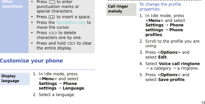 13Customise your phoneOther operations• Press  to enter punctuation marks or special characters.• Press   to insert a space.• Press the Navigation key to move the cursor. • Press   to delete characters one by one.• Press and hold   to clear the entire display.1. In Idle mode, press &lt;Menu&gt; and select Settings → Phone settings → Language.2. Select a language.Display languageTo change the profile properties:1. In Idle mode, press &lt;Menu&gt; and select Settings → Phone settings → Phone profiles.2. Scroll to the profile you are using.3. Press &lt;Options&gt; and select Edit.4. Select Voice call ringtone → a category → a ringtone.5. Press &lt;Options&gt; and select Save profile.Call ringer melody