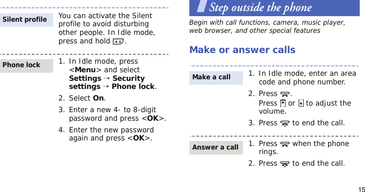 15Step outside the phoneBegin with call functions, camera, music player, web browser, and other special featuresMake or answer callsYou can activate the Silent profile to avoid disturbing other people. In Idle mode, press and hold  .1. In Idle mode, press &lt;Menu&gt; and select Settings → Security settings → Phone lock.2. Select On.3. Enter a new 4- to 8-digit password and press &lt;OK&gt;.4. Enter the new password again and press &lt;OK&gt;.Silent profilePhone lock1. In Idle mode, enter an area code and phone number.2. Press .Press   or   to adjust the volume.3. Press   to end the call.1. Press   when the phone rings.2. Press   to end the call.Make a callAnswer a call