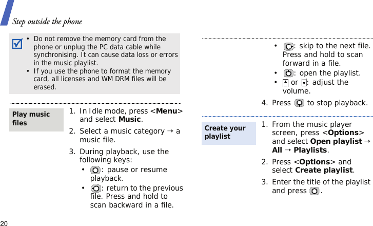 Step outside the phone20•  Do not remove the memory card from the phone or unplug the PC data cable while synchronising. It can cause data loss or errors in the music playlist.•  If you use the phone to format the memory card, all licenses and WM DRM files will be erased.1. In Idle mode, press &lt;Menu&gt; and select Music.2. Select a music category → a music file.3. During playback, use the following keys:•: pause or resume playback.• : return to the previous file. Press and hold to scan backward in a file.Play music files• : skip to the next file. Press and hold to scan forward in a file.• : open the playlist.• or  : adjust the volume.4. Press   to stop playback.1. From the music player screen, press &lt;Options&gt; and select Open playlist → All → Playlists.2. Press &lt;Options&gt; and select Create playlist.3. Enter the title of the playlist and press  .Create your playlist