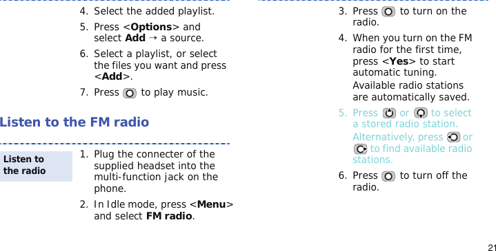 21Listen to the FM radio4. Select the added playlist.5. Press &lt;Options&gt; and select Add → a source.6. Select a playlist, or select the files you want and press &lt;Add&gt;.7. Press   to play music.1. Plug the connecter of the supplied headset into the multi-function jack on the phone.2. In Idle mode, press &lt;Menu&gt; and select FM radio.Listen to the radio3. Press   to turn on the radio.4. When you turn on the FM radio for the first time, press &lt;Yes&gt; to start automatic tuning.Available radio stations are automatically saved.5. Press   or   to select a stored radio station.Alternatively, press   or  to find available radio stations.6. Press   to turn off the radio.