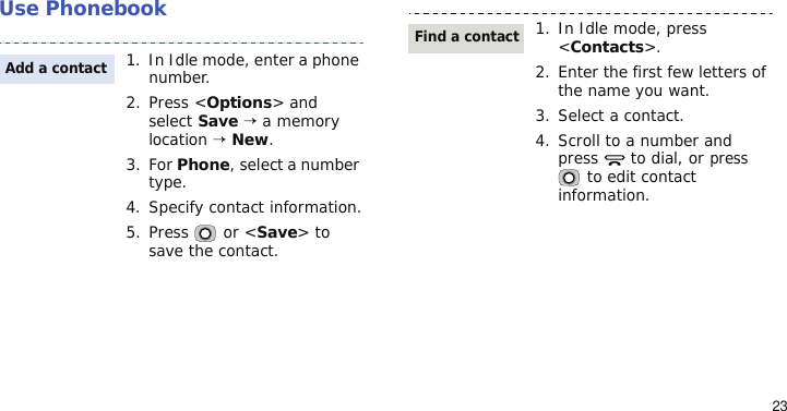 23Use Phonebook1. In Idle mode, enter a phone number. 2. Press &lt;Options&gt; and select Save → a memory location → New.3. For Phone, select a number type.4. Specify contact information.5. Press   or &lt;Save&gt; to save the contact.Add a contact1. In Idle mode, press &lt;Contacts&gt;.2. Enter the first few letters of the name you want.3. Select a contact.4. Scroll to a number and press   to dial, or press  to edit contact information.Find a contact