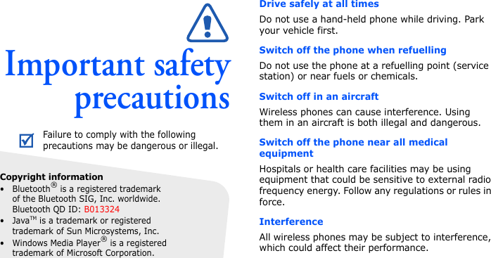 Important safetyprecautionsDrive safely at all timesDo not use a hand-held phone while driving. Park your vehicle first. Switch off the phone when refuellingDo not use the phone at a refuelling point (service station) or near fuels or chemicals.Switch off in an aircraftWireless phones can cause interference. Using them in an aircraft is both illegal and dangerous.Switch off the phone near all medical equipmentHospitals or health care facilities may be using equipment that could be sensitive to external radio frequency energy. Follow any regulations or rules in force. InterferenceAll wireless phones may be subject to interference, which could affect their performance.Failure to comply with the following precautions may be dangerous or illegal.Copyright information•Bluetooth® is a registered trademark of the Bluetooth SIG, Inc. worldwide. Bluetooth QD ID: B013324•JavaTM is a trademark or registered trademark of Sun Microsystems, Inc.• Windows Media Player® is a registered trademark of Microsoft Corporation.