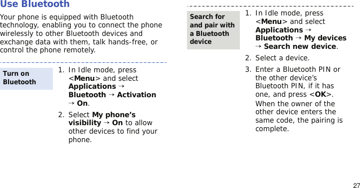 27Use BluetoothYour phone is equipped with Bluetooth technology, enabling you to connect the phone wirelessly to other Bluetooth devices and exchange data with them, talk hands-free, or control the phone remotely.1. In Idle mode, press &lt;Menu&gt; and select Applications → Bluetooth → Activation → On.2. Select My phone’s visibility → On to allow other devices to find your phone.Turn on Bluetooth1. In Idle mode, press &lt;Menu&gt; and select Applications → Bluetooth → My devices → Search new device.2. Select a device.3. Enter a Bluetooth PIN or the other device’s Bluetooth PIN, if it has one, and press &lt;OK&gt;.When the owner of the other device enters the same code, the pairing is complete.Search for and pair with a Bluetooth device