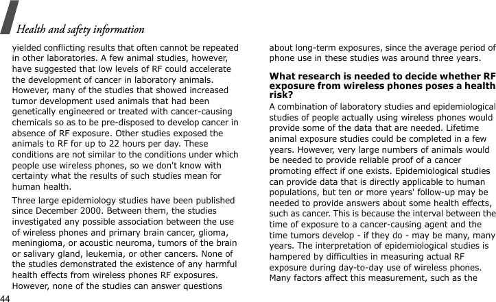 Health and safety information44yielded conflicting results that often cannot be repeated in other laboratories. A few animal studies, however, have suggested that low levels of RF could accelerate the development of cancer in laboratory animals. However, many of the studies that showed increased tumor development used animals that had been genetically engineered or treated with cancer-causing chemicals so as to be pre-disposed to develop cancer in absence of RF exposure. Other studies exposed the animals to RF for up to 22 hours per day. These conditions are not similar to the conditions under which people use wireless phones, so we don&apos;t know with certainty what the results of such studies mean for human health.Three large epidemiology studies have been published since December 2000. Between them, the studies investigated any possible association between the use of wireless phones and primary brain cancer, glioma, meningioma, or acoustic neuroma, tumors of the brain or salivary gland, leukemia, or other cancers. None of the studies demonstrated the existence of any harmful health effects from wireless phones RF exposures. However, none of the studies can answer questions about long-term exposures, since the average period of phone use in these studies was around three years.What research is needed to decide whether RF exposure from wireless phones poses a health risk?A combination of laboratory studies and epidemiological studies of people actually using wireless phones would provide some of the data that are needed. Lifetime animal exposure studies could be completed in a few years. However, very large numbers of animals would be needed to provide reliable proof of a cancer promoting effect if one exists. Epidemiological studies can provide data that is directly applicable to human populations, but ten or more years&apos; follow-up may be needed to provide answers about some health effects, such as cancer. This is because the interval between the time of exposure to a cancer-causing agent and the time tumors develop - if they do - may be many, many years. The interpretation of epidemiological studies is hampered by difficulties in measuring actual RF exposure during day-to-day use of wireless phones. Many factors affect this measurement, such as the 